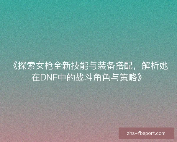 《探索女枪全新技能与装备搭配,解析她在DNF中的战斗角色与策略》 《探索女枪全新技能与装备搭配,解析她在DNF中的战斗角色与策略》