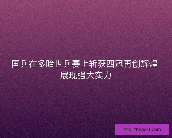 国乒在多哈世乒赛上斩获四冠再创辉煌 展现强大实力 国乒在多哈世乒赛上斩获四冠再创辉煌 展现强大实力