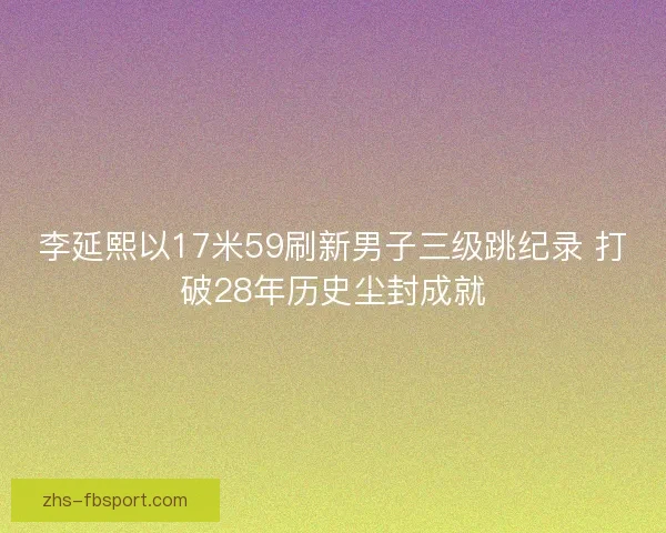 李延熙以17米59刷新男子三级跳纪录 打破28年历史尘封成就