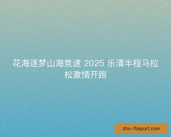 花海逐梦山海竞速 2025 乐清半程马拉松激情开跑