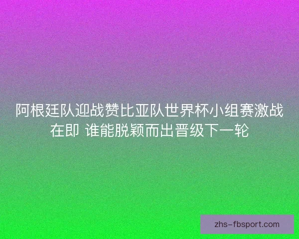 阿根廷队迎战赞比亚队世界杯小组赛激战在即 谁能脱颖而出晋级下一轮
