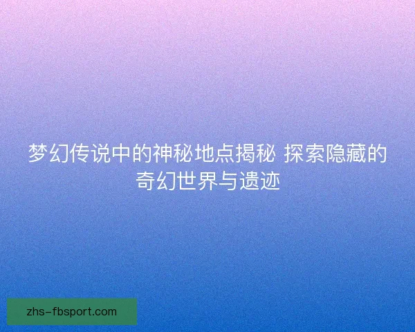 梦幻传说中的神秘地点揭秘 探索隐藏的奇幻世界与遗迹
