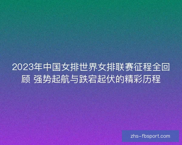 2023年中国女排世界女排联赛征程全回顾 强势起航与跌宕起伏的精彩历程