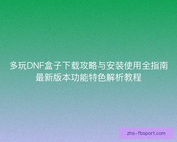 多玩DNF盒子下载攻略与安装使用全指南最新版本功能特色解析教程