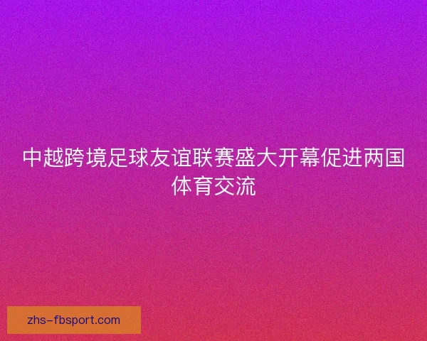 中越跨境足球友谊联赛盛大开幕促进两国体育交流 中越跨境足球友谊联赛盛大开幕促进两国体育交流