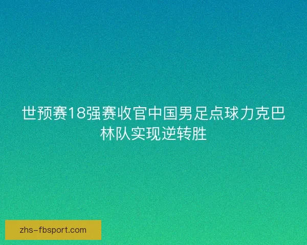 世预赛18强赛收官中国男足点球力克巴林队实现逆转胜 世预赛18强赛收官中国男足点球力克巴林队实现逆转胜