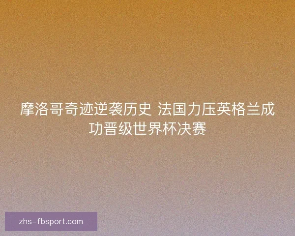摩洛哥奇迹逆袭历史 法国力压英格兰成功晋级世界杯决赛